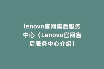 lenovo官网售后服务中心（Lenovo官网售后服务中心介绍）