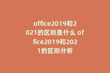 office2019和2021的区别是什么 office2019和2021的区别分析