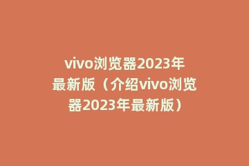 vivo浏览器2023年最新版（介绍vivo浏览器2023年最新版）