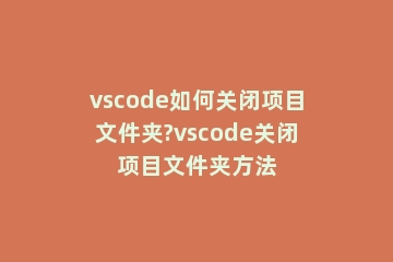 vscode如何关闭项目文件夹?vscode关闭项目文件夹方法