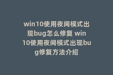 win10使用夜间模式出现bug怎么修复 win10使用夜间模式出现bug修复方法介绍