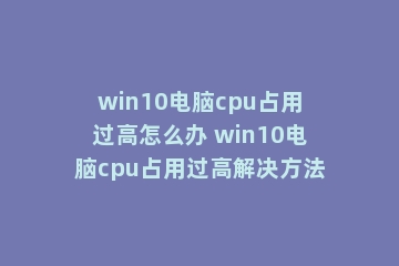 win10电脑cpu占用过高怎么办 win10电脑cpu占用过高解决方法