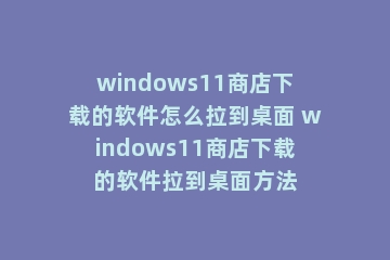 windows11商店下载的软件怎么拉到桌面 windows11商店下载的软件拉到桌面方法