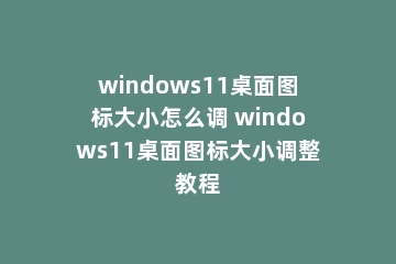 windows11桌面图标大小怎么调 windows11桌面图标大小调整教程