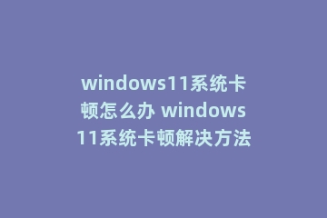 windows11系统卡顿怎么办 windows11系统卡顿解决方法