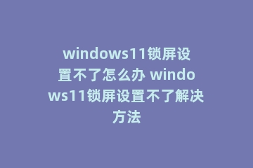 windows11锁屏设置不了怎么办 windows11锁屏设置不了解决方法