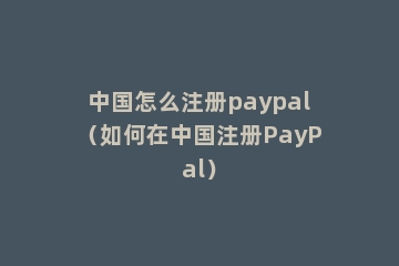 中国怎么注册paypal（如何在中国注册PayPal）
