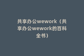 共享办公wework（共享办公wework的百科全书）