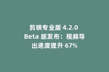 剪映专业版 4.2.0 Beta 版发布：视频导出速度提升 67%