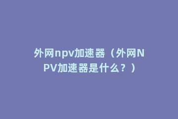 外网npv加速器（外网NPV加速器是什么？）