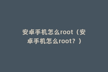 安卓手机怎么root（安卓手机怎么root？）