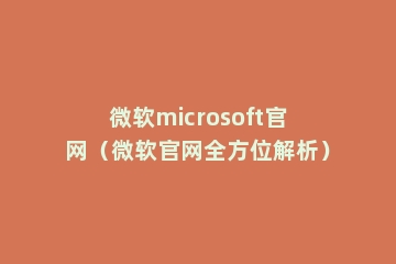 微软microsoft官网（微软官网全方位解析）