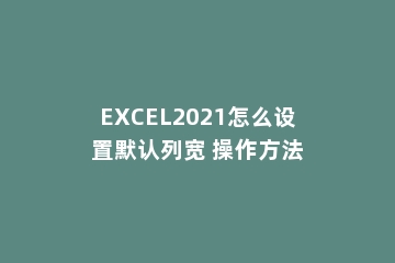 EXCEL2021怎么设置默认列宽 操作方法