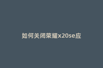 如何关闭荣耀x20se应用启动管理 荣耀x10关闭应用程序
