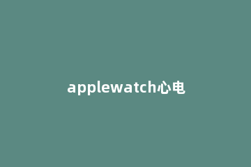 applewatch心电图怎么用 applewatch支持心电图吗