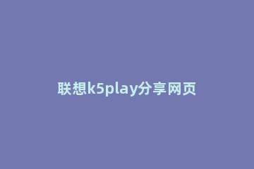 联想k5play分享网页的操作步骤 联想k5play怎么格机