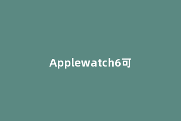 Applewatch6可以连接蓝牙耳机吗 苹果watch5可以连蓝牙耳机嘛