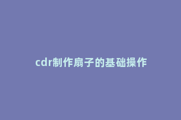 cdr制作扇子的基础操作讲解 cdr扇子怎么画详细步骤
