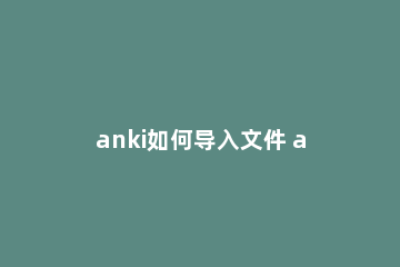 anki如何导入文件 anki导入文件不是UTF-8怎么办