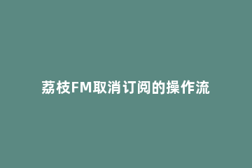 荔枝FM取消订阅的操作流程 荔枝fm会员有什么用