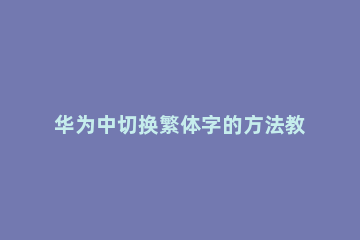 华为中切换繁体字的方法教程 华为如何切换繁体中文
