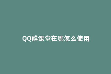 QQ群课堂在哪怎么使用 qq里面的群课堂在哪