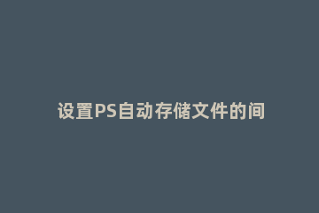 设置PS自动存储文件的间隔时间操作步骤 ps怎么设置自动保存