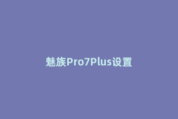 魅族Pro7Plus设置来电自动接听功能的操作流程 魅族pro7语音助手怎么唤醒