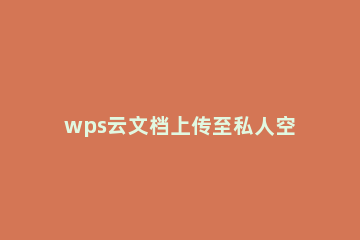 wps云文档上传至私人空间的详细操作 如何上传文件到wps云文档