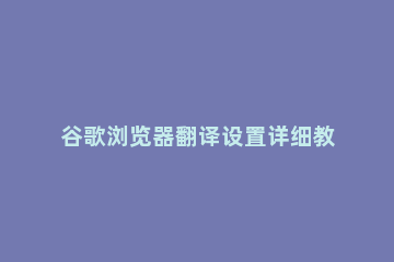谷歌浏览器翻译设置详细教程 谷歌浏览器中文翻译设置