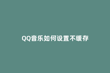 QQ音乐如何设置不缓存 为什么QQ音乐不能缓存