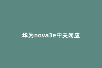 华为nova3e中关闭应用推荐的操作方法 华为nova3e怎么删除应用
