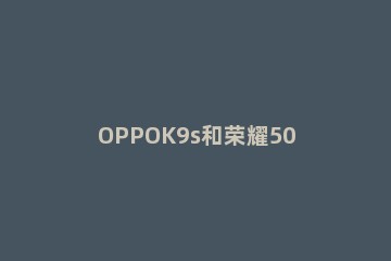 OPPOK9s和荣耀50哪个好 荣耀50se和oppok9s哪个好