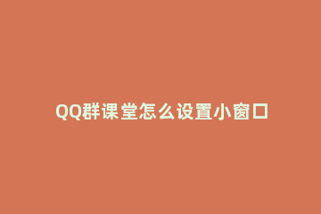 QQ群课堂怎么设置小窗口 qq群课堂怎么缩小屏幕