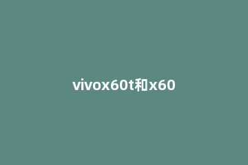 vivox60t和x60有什么区别 vivox60和x60t的区别