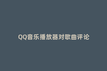 QQ音乐播放器对歌曲评论的具体方法介绍 qq音乐能看自己的评论吗