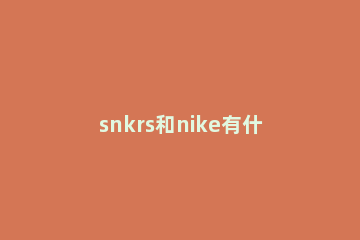 snkrs和nike有什么区别 nike官网和nike snkrs买鞋一样吗