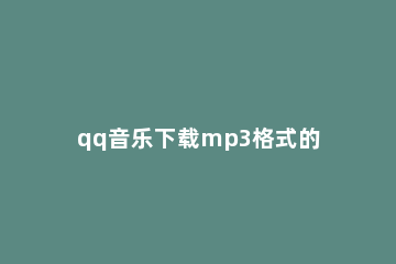 qq音乐下载mp3格式的操作讲解 qq音乐下载到mp3格式