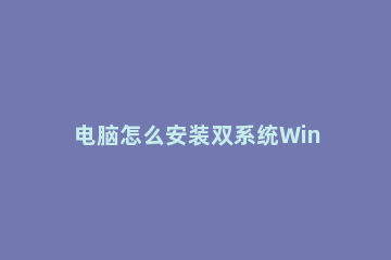 电脑怎么安装双系统Win10和Win11?电脑安装双系统Win10和Win11方法 win10系统如何安装双系统