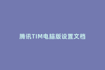 腾讯TIM电脑版设置文档权限的操作流程 腾讯文档如何开权限