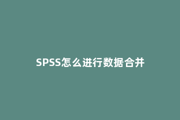 SPSS怎么进行数据合并SPSS数据合并之个案添加合并教程 spss如何合并个案